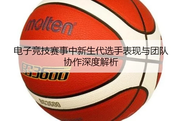 电子竞技赛事中新生代选手表现与团队协作深度解析